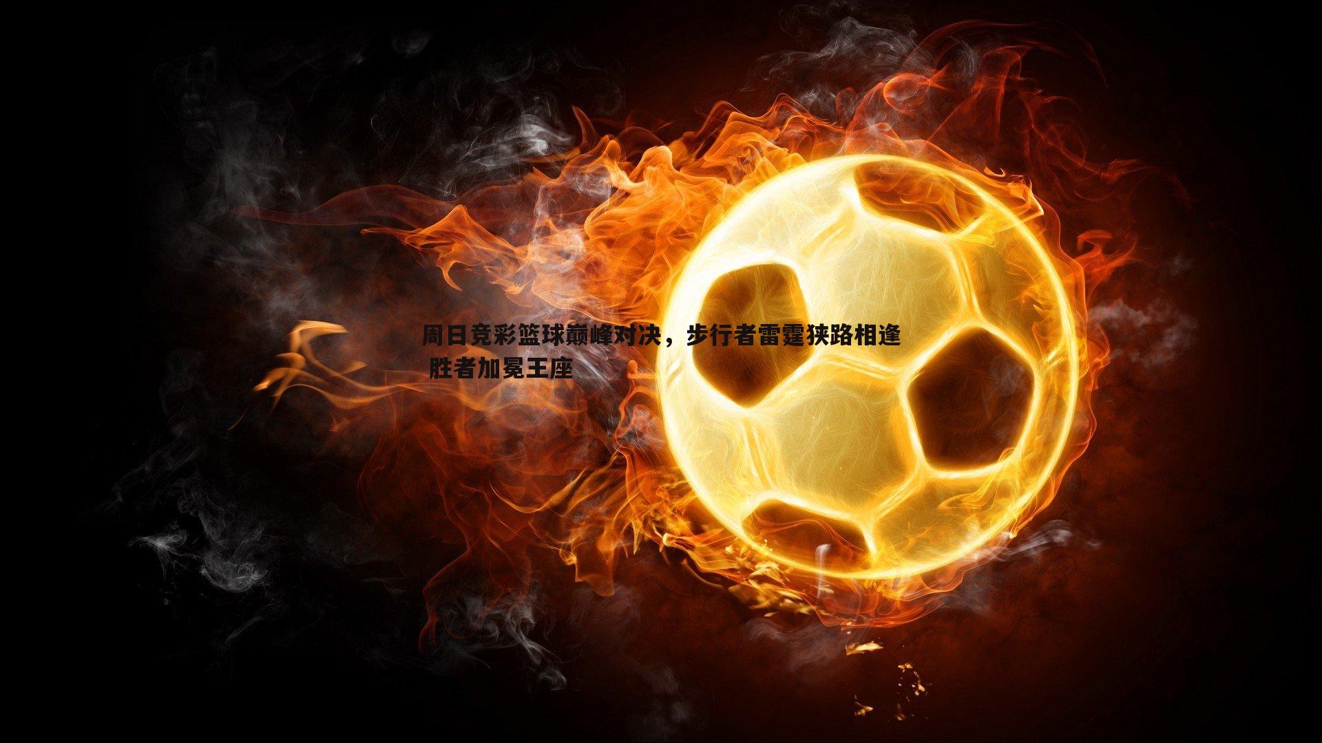周日竞彩篮球巅峰对决,步行者雷霆狭路相逢 胜者加冕王座