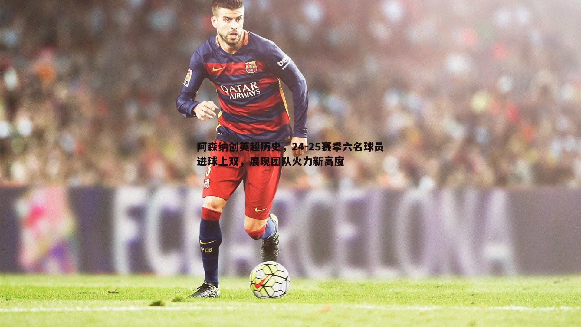 阿森纳创英超历史，24-25赛季六名球员进球上双，展现团队火力新高度