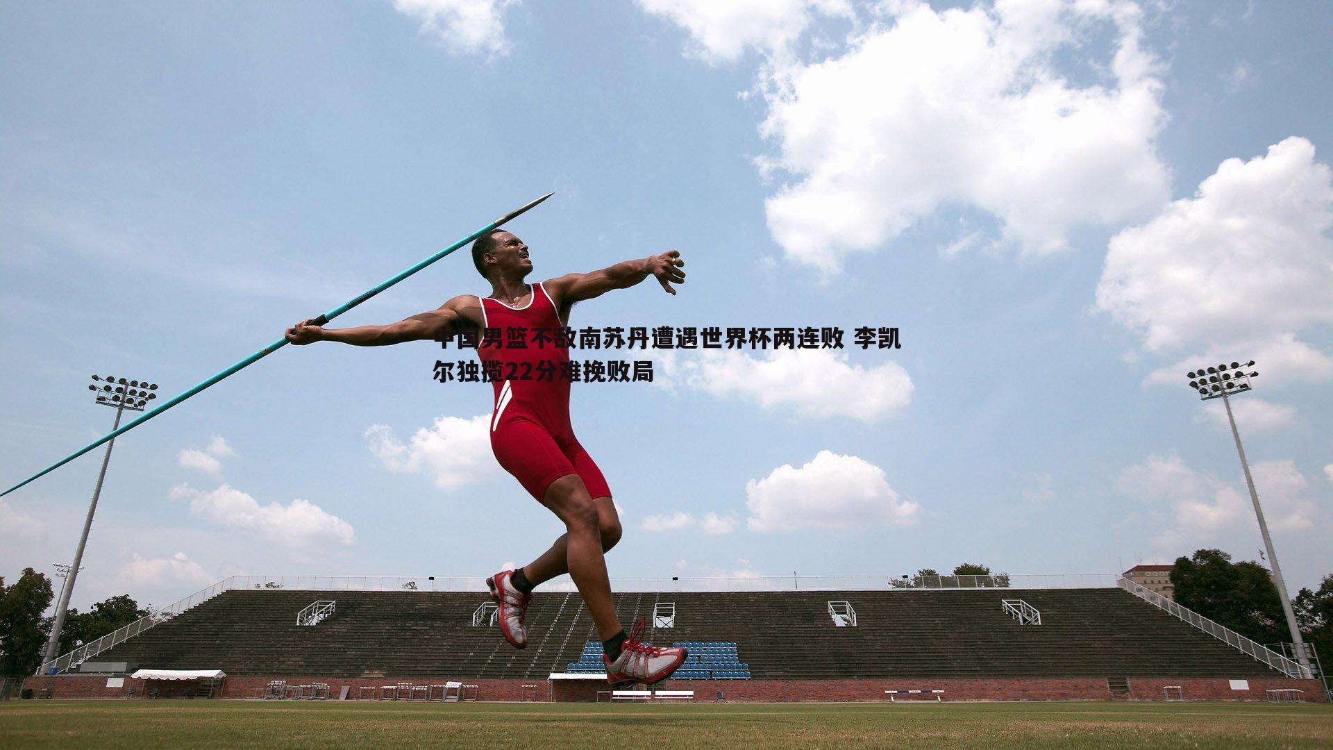 中国男篮不敌南苏丹遭遇世界杯两连败 李凯尔独揽22分难挽败局